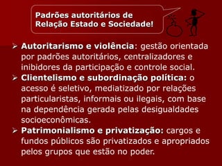  Autoritarismo e violência: gestão orientada
por padrões autoritários, centralizadores e
inibidores da participação e controle social.
 Clientelismo e subordinação política: o
acesso é seletivo, mediatizado por relações
particularistas, informais ou ilegais, com base
na dependência gerada pelas desigualdades
socioeconômicas.
 Patrimonialismo e privatização: cargos e
fundos públicos são privatizados e apropriados
pelos grupos que estão no poder.
Padrões autoritários de
Relação Estado e Sociedade!
 