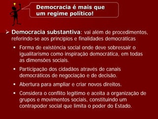  Democracia substantiva: vai além de procedimentos,
referindo-se aos princípios e finalidades democráticas
 Forma de existência social onde deve sobressair o
igualitarismo como inspiração democrática, em todas
as dimensões sociais.
 Participação dos cidadãos através de canais
democráticos de negociação e de decisão.
 Abertura para ampliar e criar novos direitos.
 Considera o conflito legítimo e aceita a organização de
grupos e movimentos sociais, constituindo um
contrapoder social que limita o poder do Estado.
Democracia é mais que
um regime político!
 