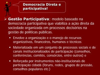  Gestão Participativa: modelo baseado na
democracia participativa que viabiliza a ação direta da
sociedade organizada em processos decisórios na
gestão de políticas públicas.
 Envolve a organização e o manejo de recursos
organizativos, financeiros, humanos e técnicos
 Materializada em um conjunto de processos sociais e de
canais institucionalizados de participação (conselhos,
conferências, comitês, consórcios, entre outros) e
 Reforçada por instrumentos não-institucionais de
participação cidadã (fóruns, redes, grupos de pressão,
conselhos populares etc.)
Democracia Direta e
participativa!
 
