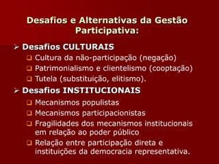 Desafios e Alternativas da Gestão
Participativa:
 Desafios CULTURAIS
 Cultura da não-participação (negação)
 Patrimonialismo e clientelismo (cooptação)
 Tutela (substituição, elitismo).
 Desafios INSTITUCIONAIS
 Mecanismos populistas
 Mecanismos participacionistas
 Fragilidades dos mecanismos institucionais
em relação ao poder público
 Relação entre participação direta e
instituições da democracia representativa.
 