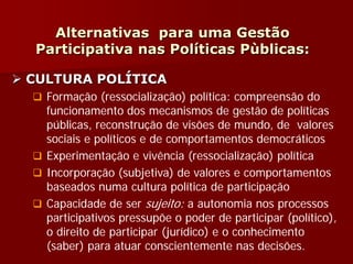 Alternativas para uma Gestão
Participativa nas Políticas Pùblicas:
 CULTURA POLÍTICA
 Formação (ressocialização) política: compreensão do
funcionamento dos mecanismos de gestão de políticas
públicas, reconstrução de visões de mundo, de valores
sociais e políticos e de comportamentos democráticos
 Experimentação e vivência (ressocialização) política
 Incorporação (subjetiva) de valores e comportamentos
baseados numa cultura política de participação
 Capacidade de ser sujeito: a autonomia nos processos
participativos pressupõe o poder de participar (político),
o direito de participar (jurídico) e o conhecimento
(saber) para atuar conscientemente nas decisões.
 