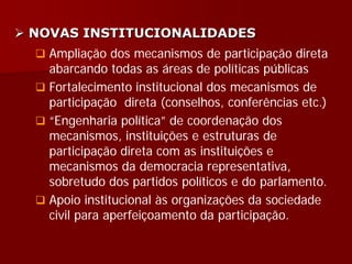  NOVAS INSTITUCIONALIDADES
 Ampliação dos mecanismos de participação direta
abarcando todas as áreas de políticas públicas
 Fortalecimento institucional dos mecanismos de
participação direta (conselhos, conferências etc.)
 “Engenharia política” de coordenação dos
mecanismos, instituições e estruturas de
participação direta com as instituições e
mecanismos da democracia representativa,
sobretudo dos partidos políticos e do parlamento.
 Apoio institucional às organizações da sociedade
civil para aperfeiçoamento da participação.
 