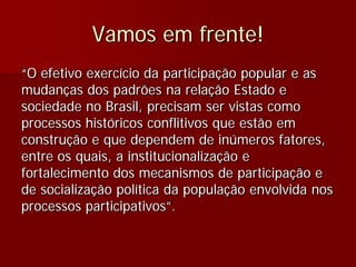 Vamos em frente!
“O efetivo exercício da participação popular e as
mudanças dos padrões na relação Estado e
sociedade no Brasil, precisam ser vistas como
processos históricos conflitivos que estão em
construção e que dependem de inúmeros fatores,
entre os quais, a institucionalização e
fortalecimento dos mecanismos de participação e
de socialização política da população envolvida nos
processos participativos”.
 