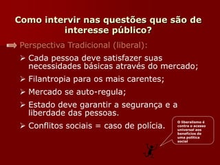 Como intervir nas questões que são de
interesse público?
Perspectiva Tradicional (liberal):
 Cada pessoa deve satisfazer suas
necessidades básicas através do mercado;
 Filantropia para os mais carentes;
 Mercado se auto-regula;
 Estado deve garantir a segurança e a
liberdade das pessoas.
 Conflitos sociais = caso de polícia.
O liberalismo é
contra o acesso
universal aos
benefícios de
uma política
social
 