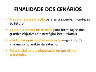 FINALIDADE DOS CENÁRIOS
• Preparar a organização para as crescentes incertezas
do futuro
• Apoiar a tomada de decisão para formulação dos
grandes objetivos e estratégias institucionais
• Identificar oportunidades e riscos originados de
mudanças no ambiente externo
• Referencial para a elaboração de um plano
estratégico
 
