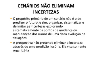 CENÁRIOS NÃO ELIMINAM
INCERTEZAS
• O propósito primário de um cenário não é o de
predizer o futuro, e sim, organizar, sistematizar e
delimitar as incertezas explorando
sistematicamente os pontos de mudança ou
manutenção dos rumos de uma dada evolução de
situações
• A prospectiva não pretende eliminar a incerteza
através de uma predição ilusória. Ela visa somente
organizá-la
 