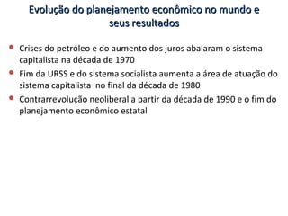 Evolução do planejamento econômico no mundo eEvolução do planejamento econômico no mundo e
seus resultadosseus resultados
 Crises do petróleo e do aumento dos juros abalaram o sistema
capitalista na década de 1970
 Fim da URSS e do sistema socialista aumenta a área de atuação do
sistema capitalista no final da década de 1980
 Contrarrevolução neoliberal a partir da década de 1990 e o fim do
planejamento econômico estatal
 