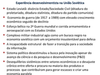 Experiência desenvolvimentista na União SoviéticaExperiência desenvolvimentista na União Soviética
 Estado Leviatã: divórcio Estado/Sociedade Civil (ditadura do
proletariado, ditadura stalinista, ditadura do partido comunista)
 Economia de guerra (de 1917 a 1989) com elevado crescimento
econômico seguido de declínio
 Esforço bélico na 2ª Guerra mundial e corrida armamentista e
aeroespacial com os Estados Unidos
 Complexo militar-industrial agia como um buraco negro na
economia soviética com um orçamento insustentável para defesa
 A incapacidade estrutural de fazer a transição para a sociedade
da informação
 Sistema político desestimulou a busca pela inovação apesar do
avanço da ciência e da pesquisa e desenvolvimento (P&D)
 Desequilíbrios sistêmicos entre setores econômicos e o desajuste
crônico entre oferta e procura na maioria dos produtos e
processos que contribuíram para gerar escassez e criar uma
economia paralela
 