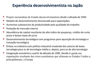 Experiência desenvolvimentista no JapãoExperiência desenvolvimentista no Japão
 Projeto nacionalista do Estado desenvolvimentista desde a década de 1950
 Modelo de desenvolvimento direcionado para exportações
 Aumentos substanciais da produtividade pela qualidade do trabalho
 Proteção do mercado interno
 Abundância de capital resultante do alto índice de poupança, crédito de curto
prazo e baixas taxas de juros
 Desenvolvimento tecnológico com programas para aquisição de tecnologia e
inovação tecnológica
 Ênfase na indústria com política industrial mudando dos setores de baixa
tecnologia para os de tecnologia média e, depois, para os de alta tecnologia
 Estagnação econômica a partir da década de 1990 devido à queda nas
exportações resultante das crises econômicas que afetaram os Estados Unidos e,
principalmente, a Europa
 