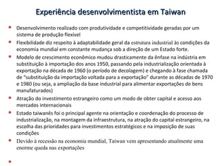Experiência desenvolvimentista em TaiwanExperiência desenvolvimentista em Taiwan
 Desenvolvimento realizado com produtividade e competitividade geradas por um
sistema de produção flexível
 Flexibilidade diz respeito à adaptabilidade geral da estrutura industrial às condições da
economia mundial em constante mudança sob a direção de um Estado forte.
 Modelo de crescimento econômico mudou drasticamente da ênfase na indústria em
substituição à importação dos anos 1950, passando pela industrialização orientada à
exportação na década de 1960 (o período de decolagem) e chegando à fase chamada
de “substituição da importação voltada para a exportação” durante as décadas de 1970
e 1980 (ou seja, a ampliação da base industrial para alimentar exportações de bens
manufaturados)
 Atração do investimento estrangeiro como um modo de obter capital e acesso aos
mercados internacionais
 Estado taiwanês foi o principal agente na orientação e coordenação do processo de
industrialização, na montagem da infraestrutura, na atração do capital estrangeiro, na
escolha das prioridades para investimentos estratégicos e na imposição de suas
condições
 Devido à recessão na economia mundial, Taiwan vem apresentando atualmente uma
enorme queda nas exportações

 