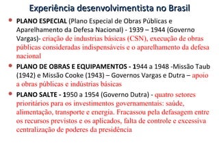 Experiência desenvolvimentista no BrasilExperiência desenvolvimentista no Brasil
 PLANO ESPECIAL (Plano Especial de Obras Públicas e
Aparelhamento da Defesa Nacional) - 1939 – 1944 (Governo
Vargas)- criação de industrias básicas (CSN), execução de obras
públicas consideradas indispensáveis e o aparelhamento da defesa
nacional
 PLANO DE OBRAS E EQUIPAMENTOS - 1944 a 1948 -Missão Taub
(1942) e Missão Cooke (1943) – Governos Vargas e Dutra – apoio
a obras públicas e indústrias básicas
 PLANO SALTE - 1950 a 1954 (Governo Dutra) - quatro setores
prioritários para os investimentos governamentais: saúde,
alimentação, transporte e energia. Fracassou pela defasagem entre
os recursos previstos e os aplicados, falta de controle e excessiva
centralização de poderes da presidência
 