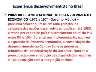 Experiência desenvolvimentista no BrasilExperiência desenvolvimentista no Brasil
 PRIMEIRO PLANO NACIONAL DO DESENVOLVIMENTO
ECONÔMICO -1972 a 1974 (Governo Médici) –
procurou colocar o Brasil, em uma geração, na
categoria das nações desenvolvidas, duplicar, até 1980,
a renda per capita do país e o crescimento anual do PIB
entre 8% e 10%. Durante sua implementação, ocorreu
a expansão da fronteira econômica, a consolidação do
desenvolvimento no Centro- Sul e as primeiras
tentativas de industrialização do Nordeste. Nota-se a
preocupação com a redução das disparidades regionais
e a preocupação com a integração nacional
 