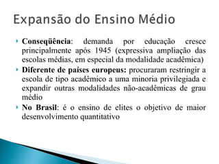 Conseqüência : demanda por educação cresce principalmente após 1945 (expressiva ampliação das escolas médias, em especial da modalidade acadêmica) Diferente de países europeus:  procuraram restringir a escola de tipo acadêmico a uma minoria privilegiada e expandir outras modalidades não-acadêmicas de grau médio No Brasil : é o ensino de elites o objetivo de maior desenvolvimento quantitativo 