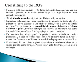 Momento político autoritário =  não descentralização do ensino, uma vez que concedia poderes às unidades federadas para a organização de seus respectivos sistemas.  Centralização do ensino  - incumbiu à União a ação normativa.  Importante salientar, que nessa constituição foi retirada do texto não só o princípio de que a educação é um direito de todos, como o dever do Estado em provê-la, passando  a responsabilidade como obrigação e “dever natural dos pais” ( incentiva a atuação dos sistemas de ensino privado como forma de “compensar” esta desobrigação para com a educação Em contrapartida, dá-se grande importância nesse período ao ensino profissional, o qual foi considerado como “o primeiro dever do Estado”, mesmo em face de sua tradicional característica de programa assistencialista É nesse cenário que o Estado passa a incentivar a atuação dos sistemas de ensino privado como forma de “compensar” esta desobrigação para com a educação 