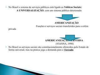 No Brasil o sistema de serviços públicos está ligado as P olíticas Sociais: A UNIVERSALIZAÇÃO , com um sistema público deteriorado. AMERICANIZAÇÃO Funções e serviços sociais transferidos para a esfera privada   AMERICANIZAÇÃO PERVERSA     (VIANNA, 1998) No Brasil os serviços sociais são constitucionalmente oferecidos pelo Estado de forma universal, mas na pratica joga a demanda para o  M ercado 