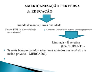AMERICANIZAÇÃO PERVERSA   da EDUCAÇÃO Grande demanda, Baixa qualidade.   Um dos FINS da educação hoje  Adentrar a Universidade Pública (melhor preparação para o Mercado)   Limitada – É seletiva  (EXCLUDENTE)  Os mais bem preparados adentram (advindos em geral de um ensino privado – MERCADO).   