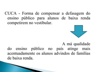CUCA - Forma de compensar a defasagem do ensino público para alunos de baixa renda competirem no vestibular. A má qualidade do ensino público no país atinge mais acentuadamente os alunos advindos de famílias de baixa renda. 