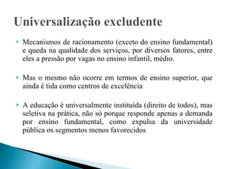 Mecanismos de racionamento (exceto do ensino fundamental) e queda na qualidade dos serviços, por diversos fatores, entre eles a pressão por vagas no ensino infantil, médio.  Mas o mesmo não ocorre em termos de ensino superior, que ainda é tida como centros de excelência A educação é universalmente instituída (direito de todos), mas seletiva na prática, não só porque responde apenas a demanda por ensino fundamental, como expulsa da universidade pública os segmentos menos favorecidos 