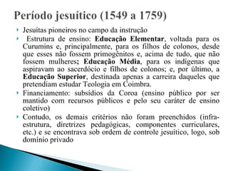 Jesuítas pioneiros no campo da instrução Estrutura de ensino:  Educação Elementar , voltada para os Curumins e, principalmente, para os filhos de colonos, desde que esses não fossem primogênitos e, acima de tudo, que não fossem mulheres ; Educação Média , para os indígenas que aspiravam ao sacerdócio e filhos de colonos; e, por último, a  Educação Superior , destinada apenas a carreira daqueles que pretendiam estudar Teologia em Coimbra. Financiamento: subsídios da Coroa (ensino público por ser mantido com recursos públicos e pelo seu caráter de ensino coletivo) Contudo, os demais critérios não foram preenchidos (infra-estrutura, diretrizes pedagógicas, componentes curriculares, etc.) e se encontrava sob ordem de controle jesuítico, logo, sob domínio privado 
