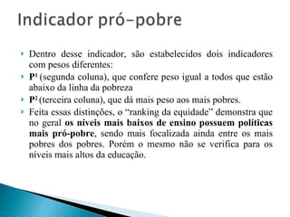 Dentro desse indicador, são estabelecidos dois indicadores com pesos diferentes:  P 1  (segunda coluna), que confere peso igual a todos que estão abaixo da linha da pobreza  P 2  (terceira coluna), que dá mais peso aos mais pobres.  Feita essas distinções, o “ranking da equidade” demonstra que no geral  os níveis mais baixos de ensino possuem políticas mais pró-pobre , sendo mais focalizada ainda entre os mais pobres dos pobres. Porém o mesmo não se verifica para os níveis mais altos da educação. 