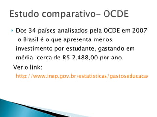 Dos 34 países analisados pela OCDE em 2007  o Brasil é o que apresenta menos investimento por estudante, gastando em média  cerca de R$ 2.488,00 por ano. Ver o link:  http://www.inep.gov.br/estatisticas/gastoseducacao/despesas_publicas/P.A._paridade.htm 