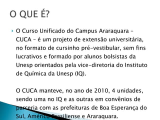 O Curso Unificado do Campus Araraquara – CUCA – é um projeto de extensão universitária, no formato de cursinho pré-vestibular, sem fins lucrativos e formado por alunos bolsistas da Unesp orientados pela vice-diretoria do Instituto de Química da Unesp (IQ).  O CUCA manteve, no ano de 2010, 4 unidades, sendo uma no IQ e as outras em convênios de parceria com as prefeituras de Boa Esperança do Sul, Américo Brasiliense e Araraquara. 