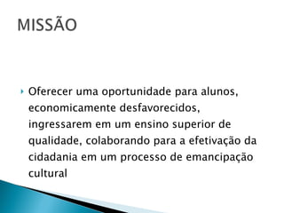 Oferecer uma oportunidade para alunos, economicamente desfavorecidos, ingressarem em um ensino superior de qualidade, colaborando para a efetivação da cidadania em um processo de emancipação cultural 