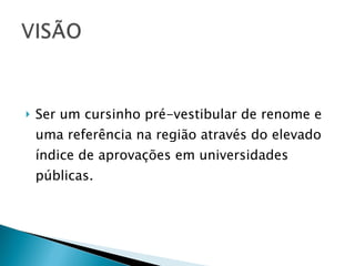 Ser um cursinho pré-vestibular de renome e uma referência na região através do elevado índice de aprovações em universidades públicas. 