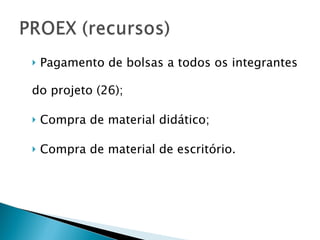 Pagamento de bolsas a todos os integrantes do projeto (26); Compra de material didático; Compra de material de escritório. 