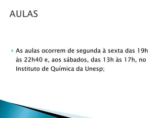 As aulas ocorrem de segunda à sexta das 19h às 22h40 e, aos sábados, das 13h às 17h, no Instituto de Química da Unesp; 