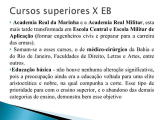 Academia Real da Marinha  e a  Academia Real Militar , esta mais tarde transformada em  Escola Central e Escola Militar de Aplicação ( formar engenheiros civis e preparar para a carreira das armas). Somam-se a esses cursos, o de  médico-cirúrgico  da Bahia e do Rio de Janeiro, Faculdades de Direito, Letras e Artes, entre outros.  Educação básica  - não houve nenhuma alteração significativa, pois a preocupação ainda era a educação voltada para uma elite aristocrática e nobre, na qual compunha a corte. Esse tipo de prioridade para com o ensino superior, e o abandono das demais categorias de ensino, demonstra bem esse objetivo 