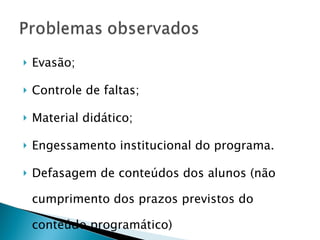 Evasão; Controle de faltas; Material didático; Engessamento institucional do programa. Defasagem de conteúdos dos alunos (não cumprimento dos prazos previstos do conteúdo programático) 