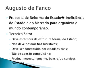 Proposta de Reforma do Estado   ineficiência do Estado e do Mercado para organizar o mundo contemporâneo. Terceiro Setor Deve estar fora da estrutura formal do Estado; Não deve possuir fins lucrativos; Deve ser constituído por cidadãos civis; São de adesão compulsória; Produz, necessariamente, bens e/ou serviços coletivos 