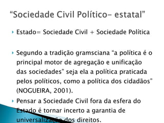 Estado= Sociedade Civil + Sociedade Política Segundo a tradição gramsciana “a política é o principal motor de agregação e unificação das sociedades” seja ela a política praticada pelos políticos, como a política dos cidadãos” (NOGUEIRA, 2001). Pensar a Sociedade Civil fora da esfera do Estado é tornar incerto a garantia de universalização dos direitos. 