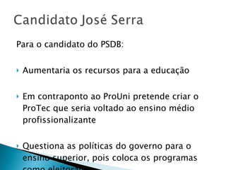 Para o candidato do PSDB: Aumentaria os recursos para a educação Em contraponto ao ProUni pretende criar o ProTec que seria voltado ao ensino médio profissionalizante Questiona as políticas do governo para o ensino superior, pois coloca os programas como eleitorais 
