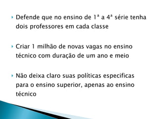 Defende que no ensino de 1ª a 4ª série tenha dois professores em cada classe Criar 1 milhão de novas vagas no ensino técnico com duração de um ano e meio Não deixa claro suas políticas especificas para o ensino superior, apenas ao ensino técnico  