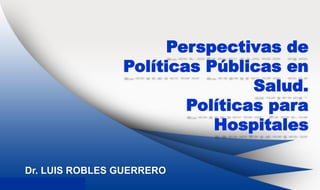 Dr. Luis Robles Guerrero
Perspectivas de
Políticas Públicas en
Salud.
Políticas para
Hospitales
Dr. LUIS ROBLES GUERRERO
 