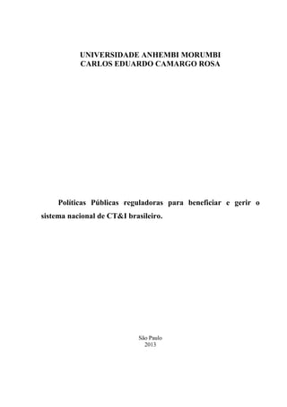 UNIVERSIDADE ANHEMBI MORUMBI
CARLOS EDUARDO CAMARGO ROSA

Políticas Públicas reguladoras para beneficiar e gerir o
sistema nacional de CT&I brasileiro.

São Paulo
2013

 