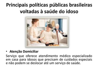 Principais políticas públicas brasileiras
voltadas à saúde do idoso
• Atenção Domiciliar
Serviço que oferece atendimento médico especializado
em casa para idosos que precisam de cuidados especiais
e não podem se deslocar até um serviço de saúde.
 