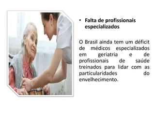 • Falta de profissionais
especializados
O Brasil ainda tem um déficit
de médicos especializados
em geriatria e de
profissionais de saúde
treinados para lidar com as
particularidades do
envelhecimento.
 