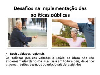 Desafios na implementação das
políticas públicas
• Desigualdades regionais
As políticas públicas voltadas à saúde do idoso não são
implementadas de forma igualitária em todo o país, deixando
algumas regiões e grupos populacionais desassistidos
 