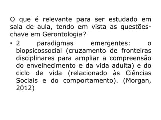 O que é relevante para ser estudado em
sala de aula, tendo em vista as questões-
chave em Gerontologia?
• 2 paradigmas emergentes: o
biopsicossocial (cruzamento de fronteiras
disciplinares para ampliar a compreensão
do envelhecimento e da vida adulta) e do
ciclo de vida (relacionado às Ciências
Sociais e do comportamento). (Morgan,
2012)
 