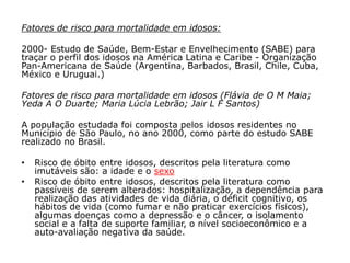 Fatores de risco para mortalidade em idosos:
2000- Estudo de Saúde, Bem-Estar e Envelhecimento (SABE) para
traçar o perfil dos idosos na América Latina e Caribe - Organização
Pan-Americana de Saúde (Argentina, Barbados, Brasil, Chile, Cuba,
México e Uruguai.)
Fatores de risco para mortalidade em idosos (Flávia de O M Maia;
Yeda A O Duarte; Maria Lúcia Lebrão; Jair L F Santos)
A população estudada foi composta pelos idosos residentes no
Município de São Paulo, no ano 2000, como parte do estudo SABE
realizado no Brasil.
• Risco de óbito entre idosos, descritos pela literatura como
imutáveis são: a idade e o sexo
• Risco de óbito entre idosos, descritos pela literatura como
passíveis de serem alterados: hospitalização, a dependência para
realização das atividades de vida diária, o déficit cognitivo, os
hábitos de vida (como fumar e não praticar exercícios físicos),
algumas doenças como a depressão e o câncer, o isolamento
social e a falta de suporte familiar, o nível socioeconômico e a
auto-avaliação negativa da saúde.
 