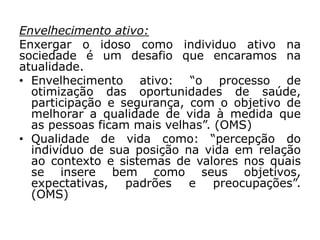 Envelhecimento ativo:
Enxergar o idoso como individuo ativo na
sociedade é um desafio que encaramos na
atualidade.
• Envelhecimento ativo: “o processo de
otimização das oportunidades de saúde,
participação e segurança, com o objetivo de
melhorar a qualidade de vida à medida que
as pessoas ficam mais velhas”. (OMS)
• Qualidade de vida como: “percepção do
indivíduo de sua posição na vida em relação
ao contexto e sistemas de valores nos quais
se insere bem como seus objetivos,
expectativas, padrões e preocupações”.
(OMS)
 
