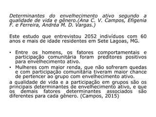 Determinantes do envelhecimento ativo segundo a
qualidade de vida e gênero.(Ana C. V. Campos, Efigenia
F. e Ferreira, Andréa M. D. Vargas.)
Este estudo que entrevistou 2052 indivíduos com 60
anos e mais de idade residentes em Sete Lagoas, MG.
• Entre os homens, os fatores comportamentais e
participação comunitária foram preditores positivos
para envelhecimento ativo.
• Mulheres com maior renda, que não sofreram quedas
e com participação comunitária tiveram maior chance
de pertencer ao grupo com envelhecimento ativo.
a qualidade de vida e a participação em grupos são os
principais determinantes de envelhecimento ativo, e que
os demais fatores determinantes associados são
diferentes para cada gênero. (Campos, 2015)
 