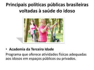 Principais políticas públicas brasileiras
voltadas à saúde do idoso
• Academia da Terceira Idade
Programa que oferece atividades físicas adequadas
aos idosos em espaços públicos ou privados.
 