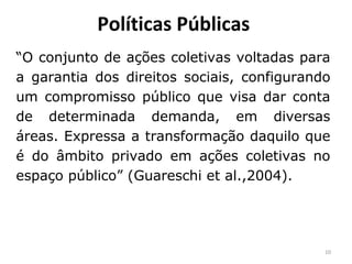 Políticas Públicas
“O conjunto de ações coletivas voltadas para
a garantia dos direitos sociais, configurando
um compromisso público que visa dar conta
de determinada demanda, em diversas
áreas. Expressa a transformação daquilo que
é do âmbito privado em ações coletivas no
espaço público” (Guareschi et al.,2004).
10
 
