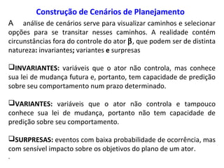 Construção de Cenários de Planejamento
A análise de cenários serve para visualizar caminhos e selecionar
opções para se transitar nesses caminhos. A realidade contém
circunstâncias fora do controle do ator β, que podem ser de distinta
natureza: invariantes; variantes e surpresas
INVARIANTES: variáveis que o ator não controla, mas conhece
sua lei de mudança futura e, portanto, tem capacidade de predição
sobre seu comportamento num prazo determinado.
VARIANTES: variáveis que o ator não controla e tampouco
conhece sua lei de mudança, portanto não tem capacidade de
predição sobre seu comportamento.
SURPRESAS: eventos com baixa probabilidade de ocorrência, mas
com sensível impacto sobre os objetivos do plano de um ator.
.
 