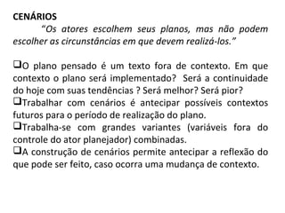 CENÁRIOS
“Os atores escolhem seus planos, mas não podem
escolher as circunstâncias em que devem realizá-los.”
O plano pensado é um texto fora de contexto. Em que
contexto o plano será implementado? Será a continuidade
do hoje com suas tendências ? Será melhor? Será pior?
Trabalhar com cenários é antecipar possíveis contextos
futuros para o período de realização do plano.
Trabalha-se com grandes variantes (variáveis fora do
controle do ator planejador) combinadas.
A construção de cenários permite antecipar a reflexão do
que pode ser feito, caso ocorra uma mudança de contexto.
 