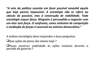 “A arte da política consiste em fazer possível amanhã aquilo
que hoje parece impossível. A estratégia não se refere ao
cálculo do possível, mas à construção de viabilidade. Toda
estratégia requer força. Ninguém é persuadido a negociar com
um ator sem força. O confronto, como sinônimo de competição
e mediação de forças é essencial ao sistema democrático.”
A análise estratégica deve responder a duas perguntas:
Que ações do plano são viáveis hoje ?
Posso construir viabilidade às ações inviáveis durante o
período de governo ?
 